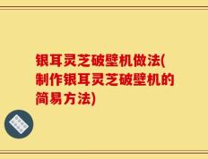 银耳灵芝破壁机做法(制作银耳灵芝破壁机的简易方法)
