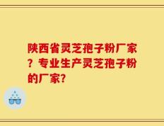 陕西省灵芝孢子粉厂家？专业生产灵芝孢子粉的厂家？