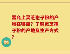 雷允上灵芝孢子粉的产地在哪里？了解灵芝孢子粉的产地及生产方式？