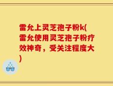雷允上灵芝孢子粉k(雷允使用灵芝孢子粉疗效神奇，受关注程度大)