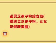 送灵芝孢子粉给女友(赠送灵芝孢子粉，让女友健康美丽)