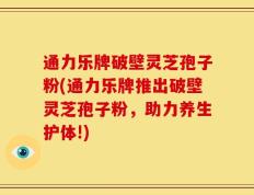 通力乐牌破壁灵芝孢子粉(通力乐牌推出破壁灵芝孢子粉，助力养生护体!)
