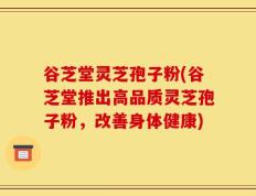 谷芝堂灵芝孢子粉(谷芝堂推出高品质灵芝孢子粉，改善身体健康)