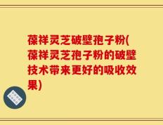 葆祥灵芝破壁孢子粉(葆祥灵芝孢子粉的破壁技术带来更好的吸收效果)