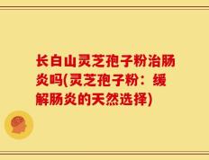 长白山灵芝孢子粉治肠炎吗(灵芝孢子粉：缓解肠炎的天然选择)