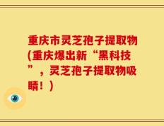 重庆市灵芝孢子提取物(重庆爆出新“黑科技”，灵芝孢子提取物吸睛！)
