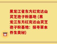 黑龙江省东方红完达山灵芝孢子粉基地 (黑龙江东方红完达山灵芝孢子粉基地：探寻草本养生奥秘)