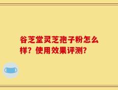 谷芝堂灵芝孢子粉怎么样？使用效果评测？