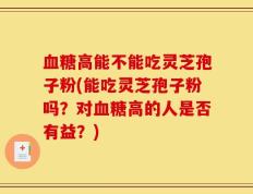 血糖高能不能吃灵芝孢子粉(能吃灵芝孢子粉吗？对血糖高的人是否有益？)