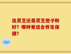 选灵芝还是灵芝孢子粉好？哪种更适合养生保健？