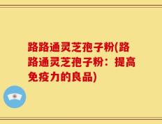 路路通灵芝孢子粉(路路通灵芝孢子粉：提高免疫力的良品)