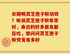 长期喝灵芝孢子粉功效？听说灵芝孢子粉非常好，身边的好多朋友都在吃，想问问灵芝孢子粉究竟有多好