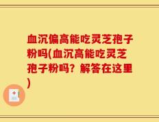 血沉偏高能吃灵芝孢子粉吗(血沉高能吃灵芝孢子粉吗？解答在这里)