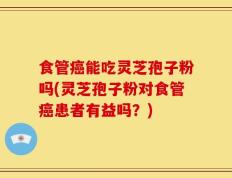 食管癌能吃灵芝孢子粉吗(灵芝孢子粉对食管癌患者有益吗？)
