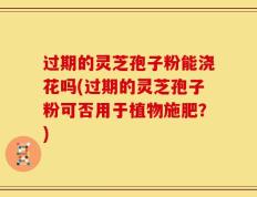 过期的灵芝孢子粉能浇花吗(过期的灵芝孢子粉可否用于植物施肥？)