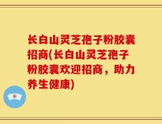 长白山灵芝孢子粉胶囊招商(长白山灵芝孢子粉胶囊欢迎招商，助力养生健康)