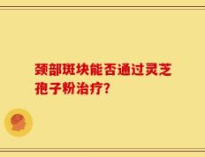 颈部斑块能否通过灵芝孢子粉治疗？
