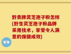 野贵牌灵芝孢子粉怎样(野生灵芝孢子粉品牌采用技术，享受令人满意的保健成效)