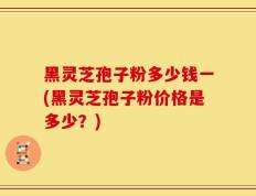 黑灵芝孢子粉多少钱一(黑灵芝孢子粉价格是多少？)