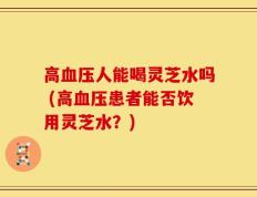 高血压人能喝灵芝水吗 (高血压患者能否饮用灵芝水？)