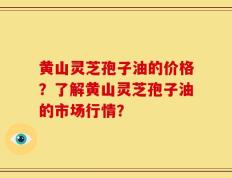 黄山灵芝孢子油的价格？了解黄山灵芝孢子油的市场行情？