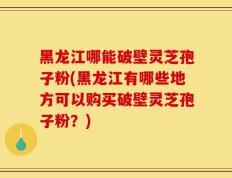 黑龙江哪能破壁灵芝孢子粉(黑龙江有哪些地方可以购买破壁灵芝孢子粉？)