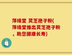萍缘堂 灵芝孢子粉(萍缘堂推出灵芝孢子粉，助您健康长寿)