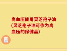 高血压能用灵芝孢子油(灵芝孢子油可作为高血压的保健品)