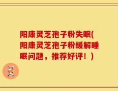 阳康灵芝孢子粉失眠(阳康灵芝孢子粉缓解睡眠问题，推荐好评！)
