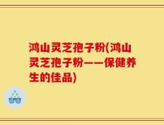 鸿山灵芝孢子粉(鸿山灵芝孢子粉——保健养生的佳品)
