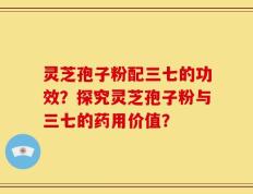 灵芝孢子粉配三七的功效？探究灵芝孢子粉与三七的药用价值？