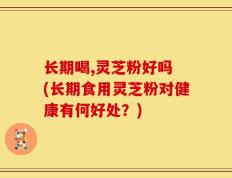 长期喝,灵芝粉好吗 (长期食用灵芝粉对健康有何好处？)