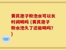 黄芪孢子粉泡水可以长时间喝吗 (黄芪孢子粉水泡久了还能喝吗？)