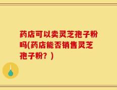 药店可以卖灵芝孢子粉吗(药店能否销售灵芝孢子粉？)