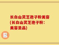 长白山灵芝孢子粉美容(长白山灵芝孢子粉：美容圣品)