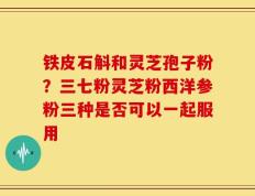 铁皮石斛和灵芝孢子粉？三七粉灵芝粉西洋参粉三种是否可以一起服用
