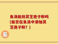 鱼汤能放灵芝孢子粉吗(能否在鱼汤中添加灵芝孢子粉？)