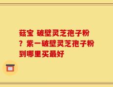 菇宝 破壁灵芝孢子粉？紫一破壁灵芝孢子粉到哪里买最好