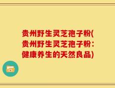 贵州野生灵芝孢子粉(贵州野生灵芝孢子粉：健康养生的天然良品)