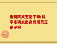 重科院灵芝孢子粉(科学家研发出高品质灵芝孢子粉