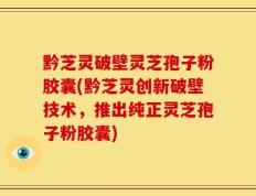黔芝灵破壁灵芝孢子粉胶囊(黔芝灵创新破壁技术，推出纯正灵芝孢子粉胶囊)