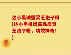 达小黑破壁灵芝孢子粉(达小黑推出高品质灵芝孢子粉，功效神奇！)