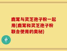 鹿茸与灵芝孢子粉一起用(鹿茸和灵芝孢子粉联合使用的奥秘)