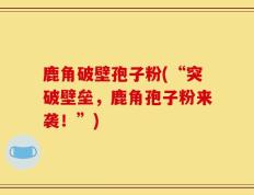 鹿角破壁孢子粉(“突破壁垒，鹿角孢子粉来袭！”)