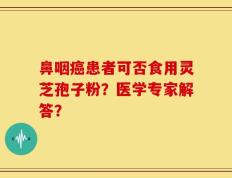 鼻咽癌患者可否食用灵芝孢子粉？医学专家解答？