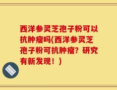西洋参灵芝孢子粉可以抗肿瘤吗(西洋参灵芝孢子粉可抗肿瘤？研究有新发现！)