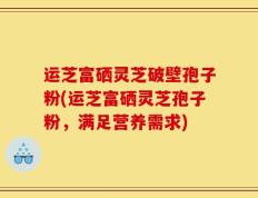 运芝富硒灵芝破壁孢子粉(运芝富硒灵芝孢子粉，满足营养需求)