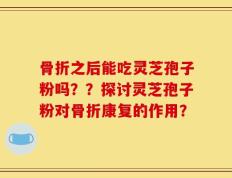 骨折之后能吃灵芝孢子粉吗？？探讨灵芝孢子粉对骨折康复的作用？