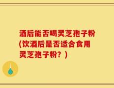 酒后能否喝灵芝孢子粉(饮酒后是否适合食用灵芝孢子粉？)