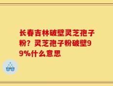 长春吉林破壁灵芝孢子粉？灵芝孢子粉破壁99%什么意思
